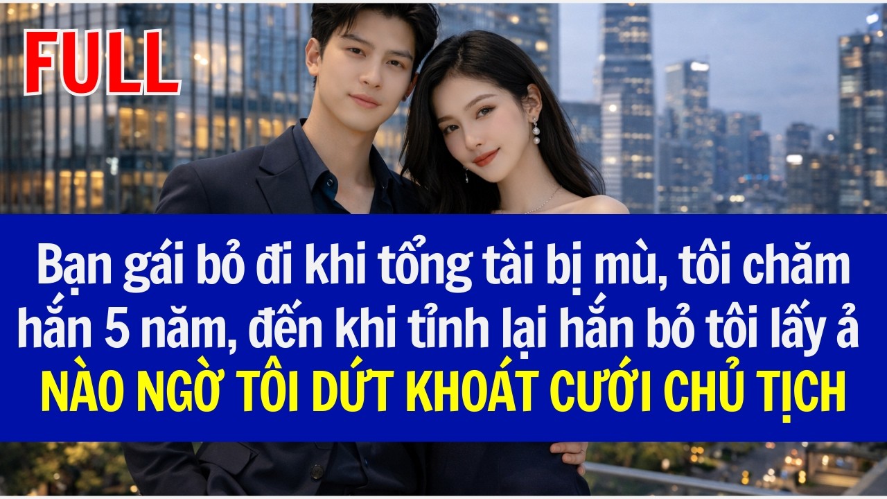 Bạn gái bỏ đi khi tổng tài bị mù, tôi chăm hắn 5 năm, đến khi tỉnh lại hắn bỏ tôi lấy ả, và cái kết