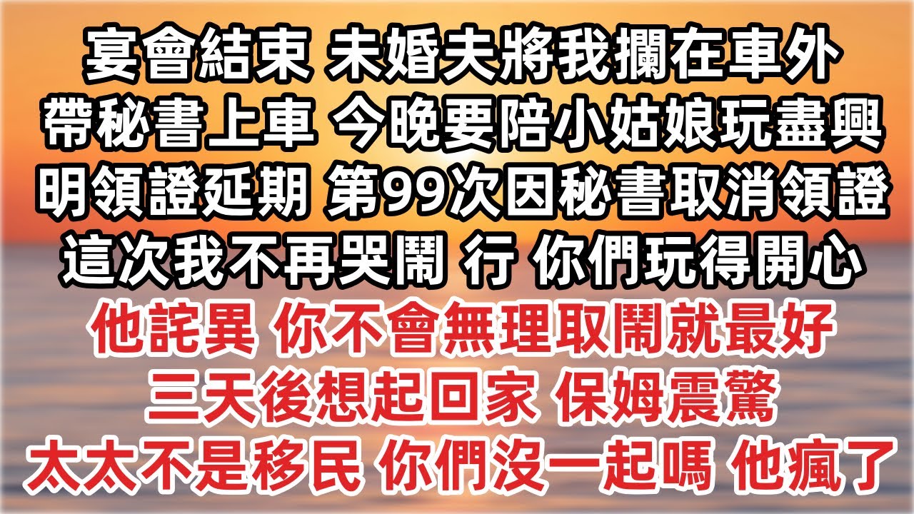 宴會結束 未婚夫將我攔在車外 帶秘書上車 今晚我要陪小姑娘玩盡興 明領證延期 第99次因秘書取消領證 行  他詫異 你不會無理取鬧就最好 三天後想起回家 保姆震驚 太太不是移民 你們沒一起嗎