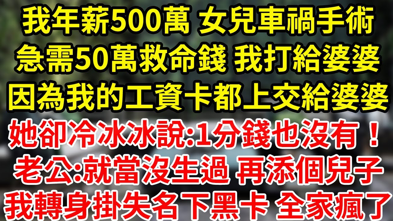 我年薪500萬 女兒車禍手術急需50萬救命錢 我打給婆婆因為我的工資卡都上交給婆婆她卻冷冰冰說:1分錢也沒有！老公:就當沒生過 再生個兒子我轉身掛失名下黑卡 全家瘋了#為人處世#養老#中年
