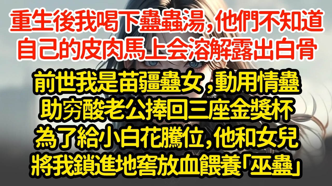 重生後我喝下蠱蟲湯，他們不知道自己的皮肉，馬上会溶解露出白骨，前世我是苗疆蠱女 ，動用情蠱助穷酸老公捧回三座金獎杯為了給小白花騰位，他和女兒將我鎖進地窖放血餵養「巫蠱」