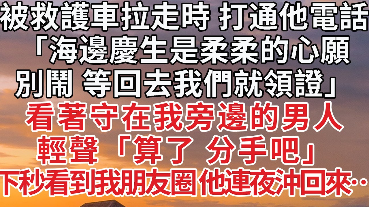 【完結】被救護車拉走時 打通他電話，「海邊慶生是柔柔的心願，別鬧 等回去我們就領證」看著守在我旁邊的男人，輕聲「算了 分手吧」下秒看到我朋友圈 他連夜沖回來…#婚姻 #情感