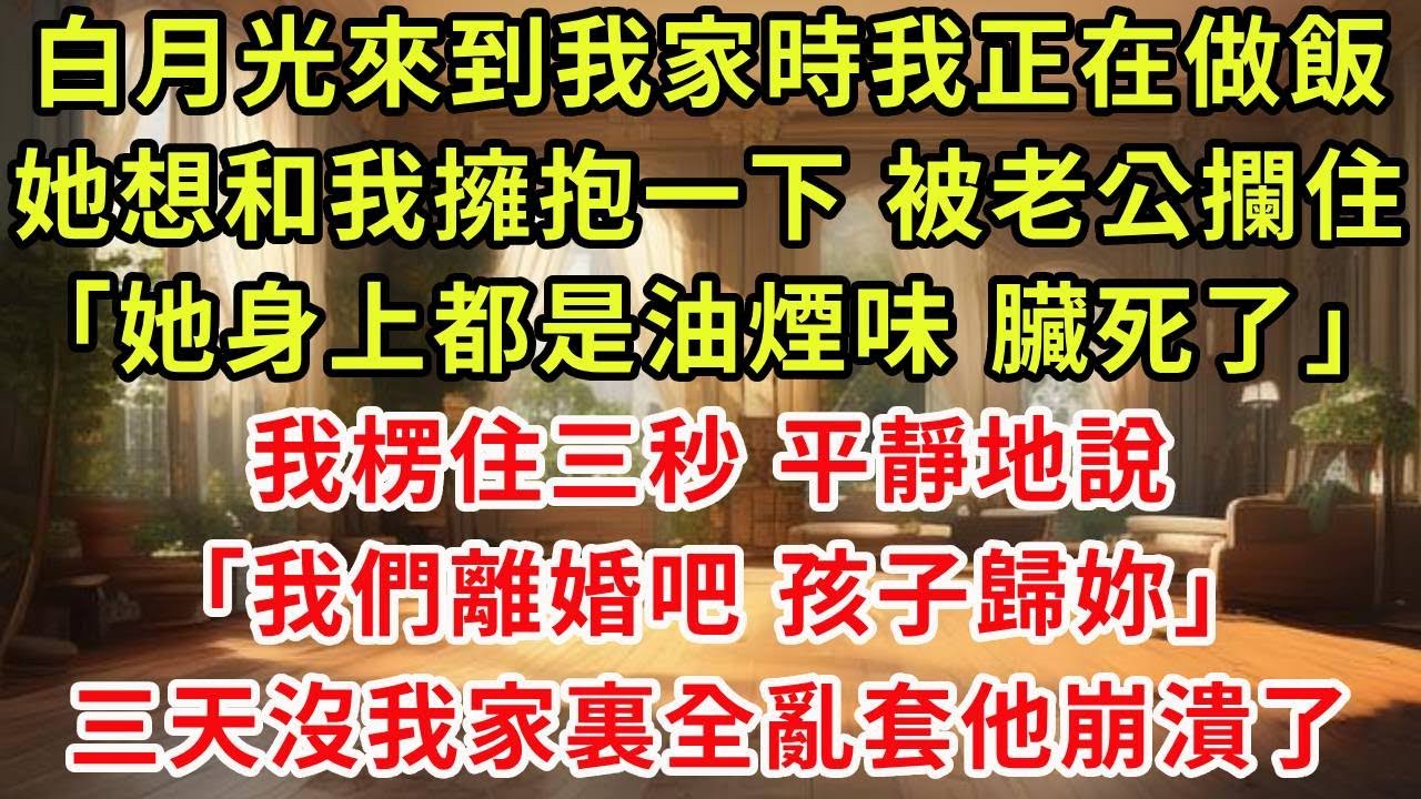 白月光來到我家時我正在做飯，她想和我擁抱一下 被老公攔住「她身上都是油煙味 臟死了」，我楞住三秒 平靜地說「我們離婚吧 孩子歸妳」三天沒我家裏全亂套他崩潰了