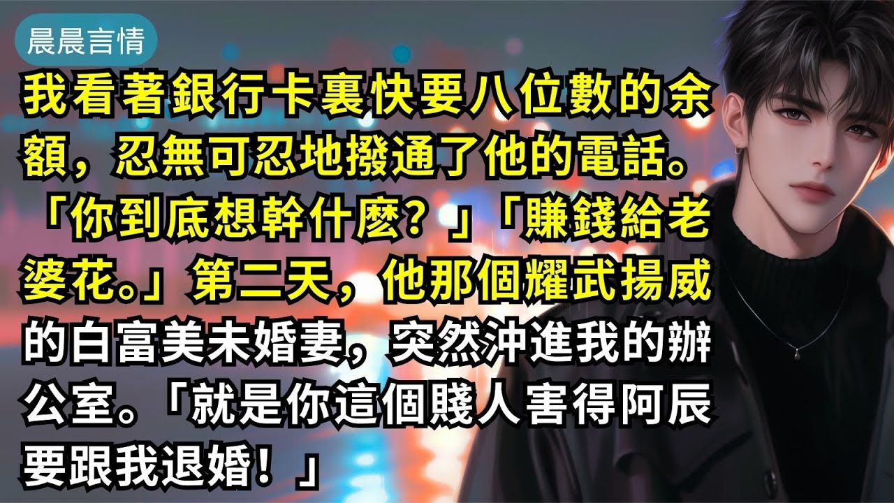 我看著銀行卡裏快要八位數的余額，忍無可忍地撥通了他的電話。「你到底想幹什麽？」「賺錢給老婆花。」第二天，他那個耀武揚威的白富美未婚妻，突然沖進我的辦公室。「就是你這個賤人害得阿辰要跟我退婚！」