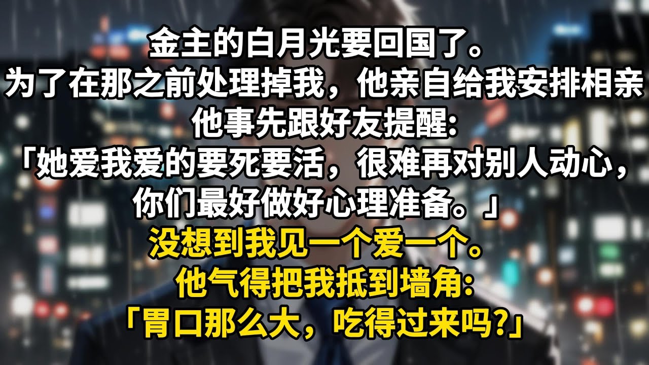 金主的白月光要回国了。为了在那之前处理掉我，他亲自给我安排相亲。他事先跟好友提醒:「她爱我爱的要死要活，很难再对别人动心，你们最好做好心理准备。」没想到我见一个爱一个。闷骚顶头上司，我笑纳了。