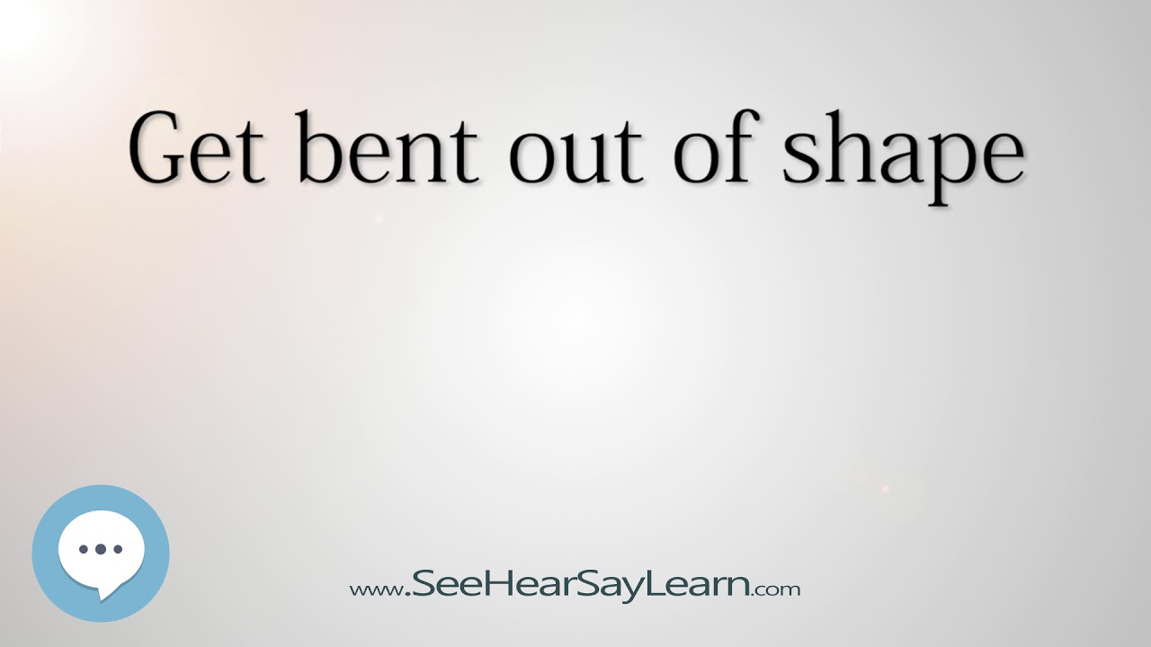 Get bent out of shape 🔊