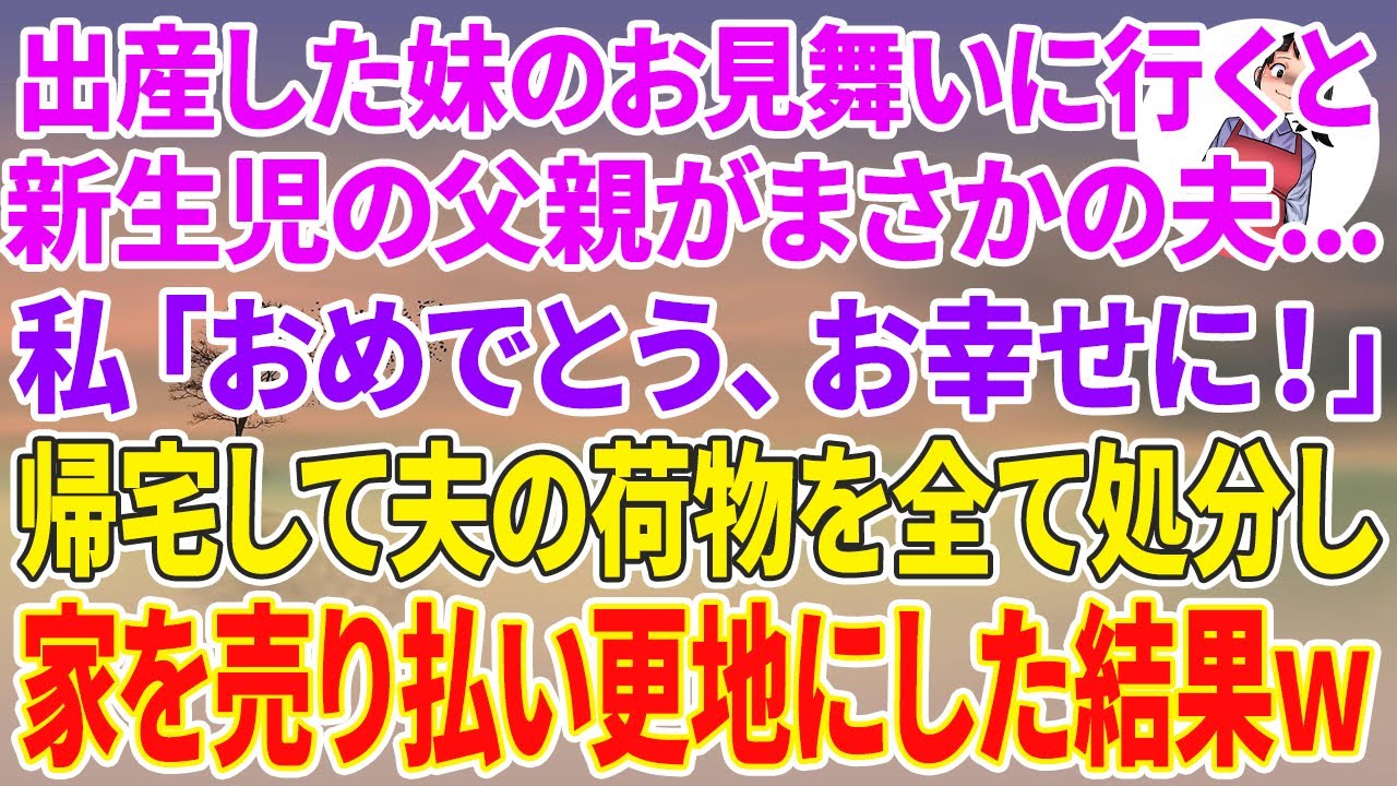 【スカッとする話】出産した妹のお見舞いに行くと、新生児の父親がまさかの夫...。私「おめでとう、お幸せに！」帰宅して夫の荷物を全て処分し家を売り払い更地にした結果w
