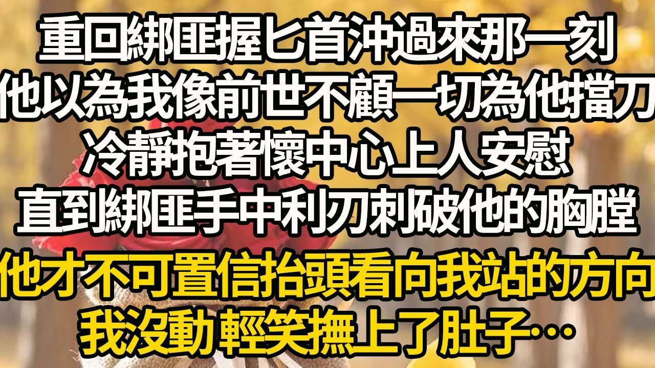【完結】重回綁匪握匕首沖過來那一刻，他以為我像前世不顧一切為他擋刀，冷靜抱著懷中心上人安慰，直到綁匪手中利刃刺破他的胸膛，他才不可置信抬頭看向我站的方向，我沒動 輕笑撫上了肚子…