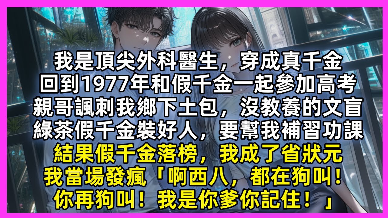 我是頂尖外科醫生穿成真千金，和假千金一起參加高考，親哥諷刺我鄉下土包，沒教養的文盲，綠茶假千金裝好人，要幫我補習功課，我當場發瘋「啊西八，都在狗叫！你再狗叫！我是你爹你記住！」