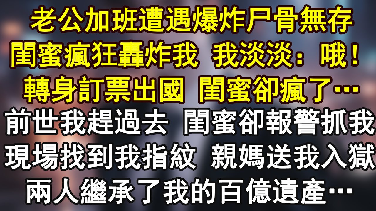 老公加班遭遇爆炸尸骨無存。閨蜜瘋狂轟炸我 我淡淡：哦！轉身訂票出國 閨蜜卻瘋了…前世我趕過去 閨蜜卻報警抓我。現場找到我指紋 親媽送我入獄。兩人繼承了我的百億遺產…