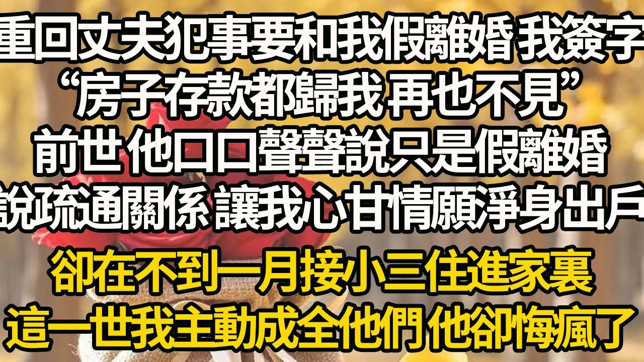 【完結】重回丈夫犯事要和我假離婚 我簽字，“房子存款都歸我 再也不見”前世 他口口聲聲說只是假離婚，說疏通關係 讓我心甘情願淨身出戶，卻在不到一月接小三住進家裏，這一世我主動成全他們 他卻悔瘋了