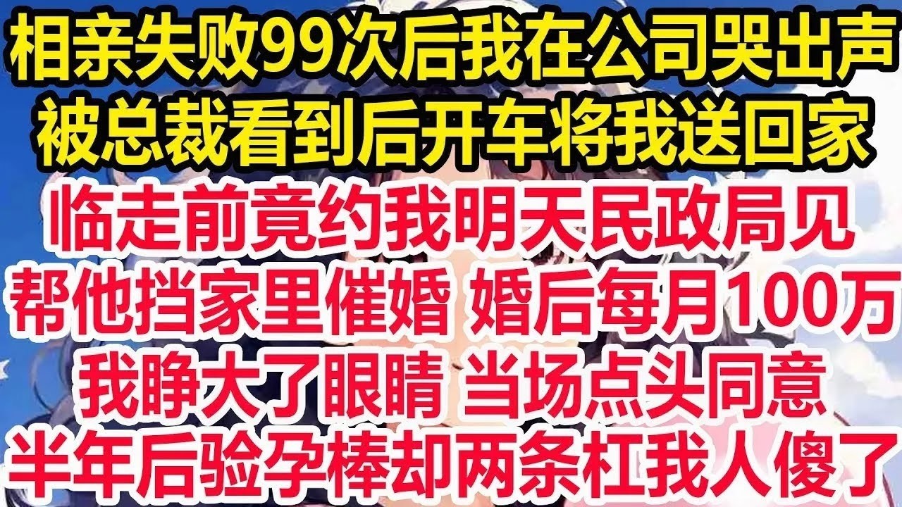 相亲失败99次后我在公司哭出声，被总裁看到后开车将我送回家，临走前竟约我明天民政局见，帮他挡家里催婚婚后每月100万，我睁大了眼睛当场点头同意，半年后验孕棒却两条杠我人傻了！