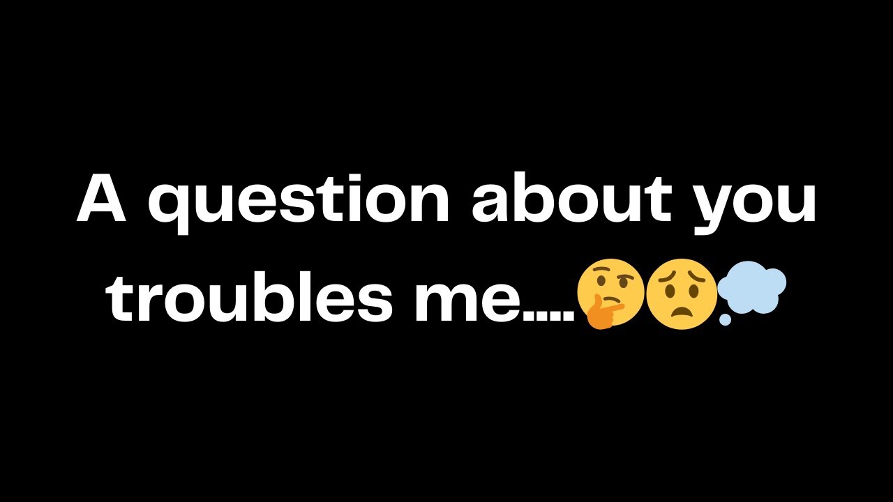 A question about you troubles me....🤔😟💭
