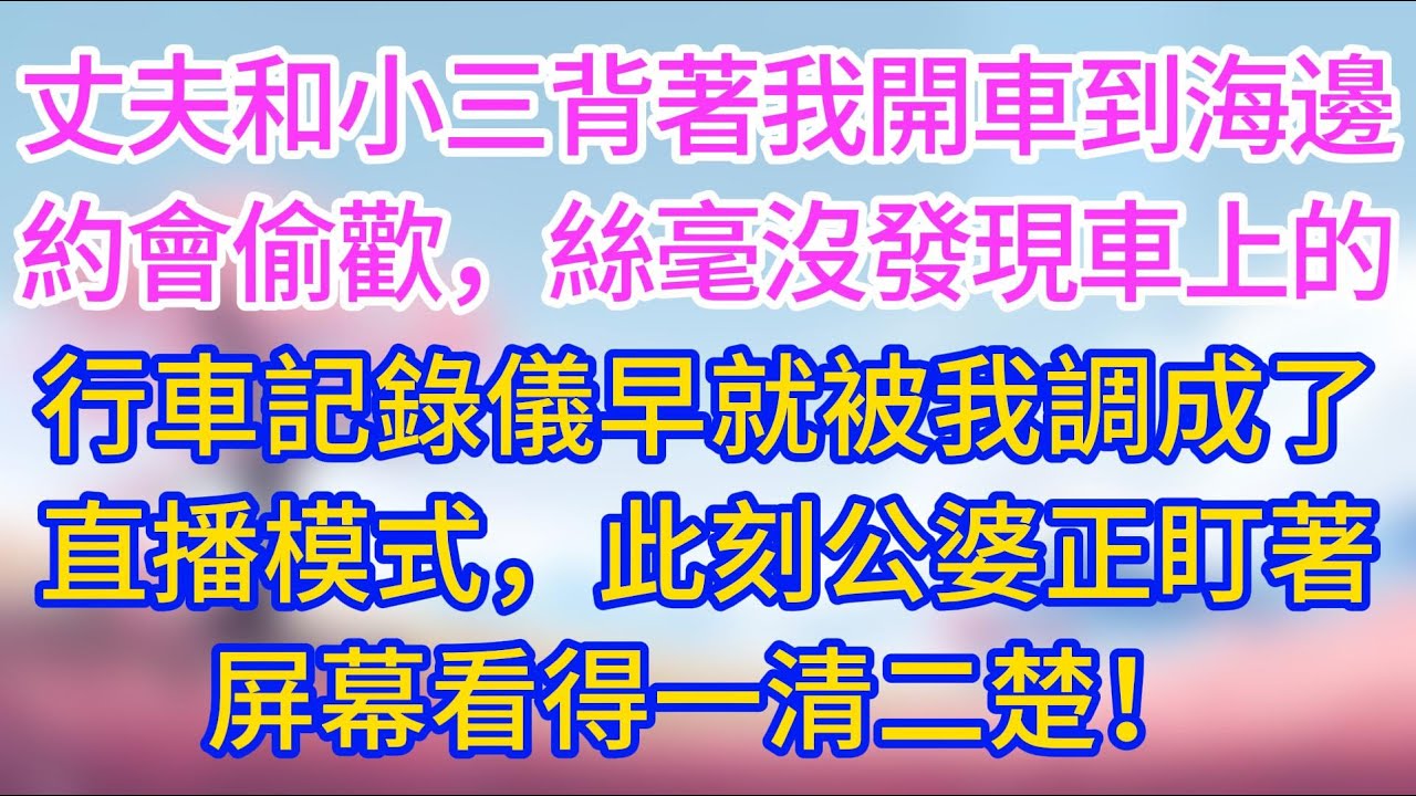 【完結】丈夫和小三開車到海邊約會，絲毫沒發現車上的行車記錄儀早就被我調成了直播模式，此刻公婆正盯著屏幕看得一清二楚！