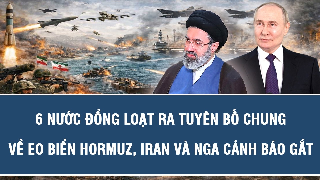 6 nước đồng loạt ra tuyên bố chung về eo biển Hormuz, Iran và Nga cảnh báo gắt