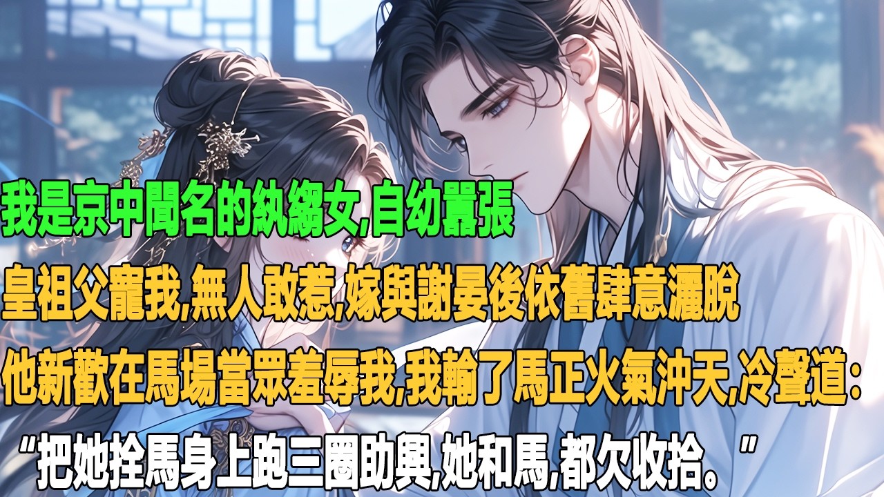 我是京中聞名的紈縐女，自幼囂張，皇祖父寵我，無人敢惹。嫁與謝晏後依舊肆意灑脫。他新歡在馬場當眾羞辱我，我輸了馬正火氣沖天，冷聲道：“把她拴馬身上跑三圈助興，她和馬，都欠收拾。”
