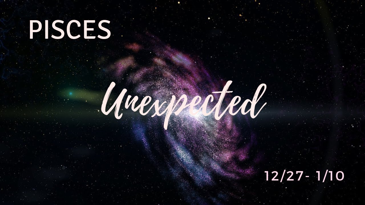 PISCES: The Unexpected . . . 12/27/18 - 1/10/19