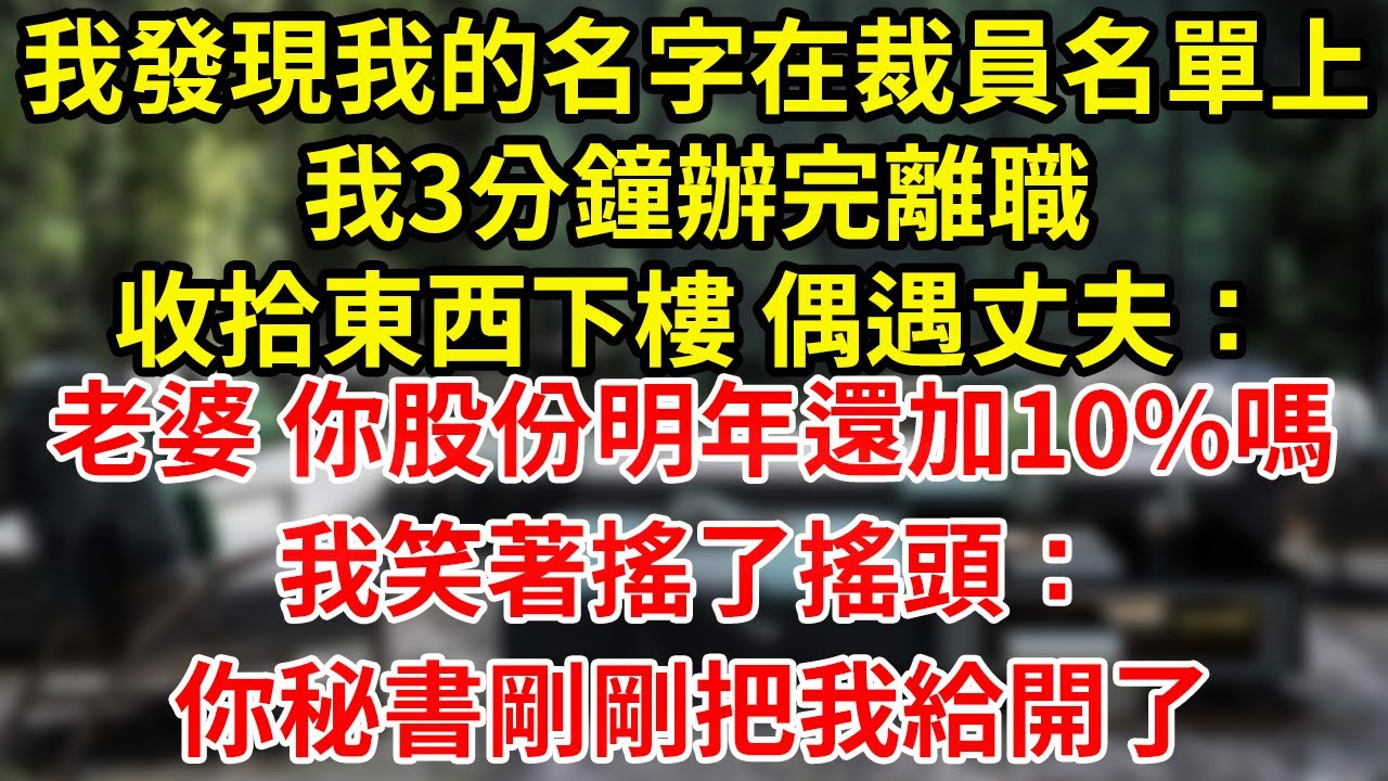 我發現我的名字在裁員名單上我3分鐘辦完離職收拾東西下樓 偶遇丈夫：老婆 你股份明年還加10%嗎我笑著搖了搖頭：你秘書剛剛把我給開了