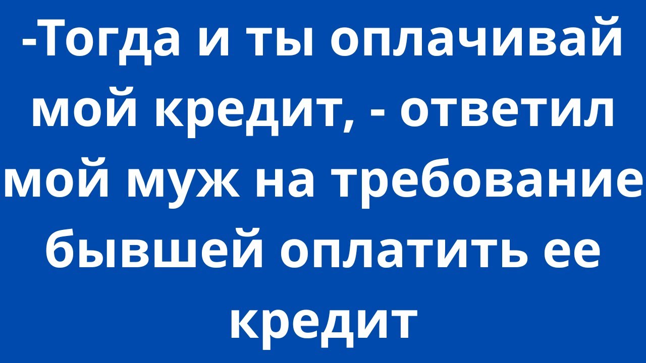 -Тогда и ты оплачивай мой кредит,- ответил мой муж на требование бывшей оплатить ее кредит