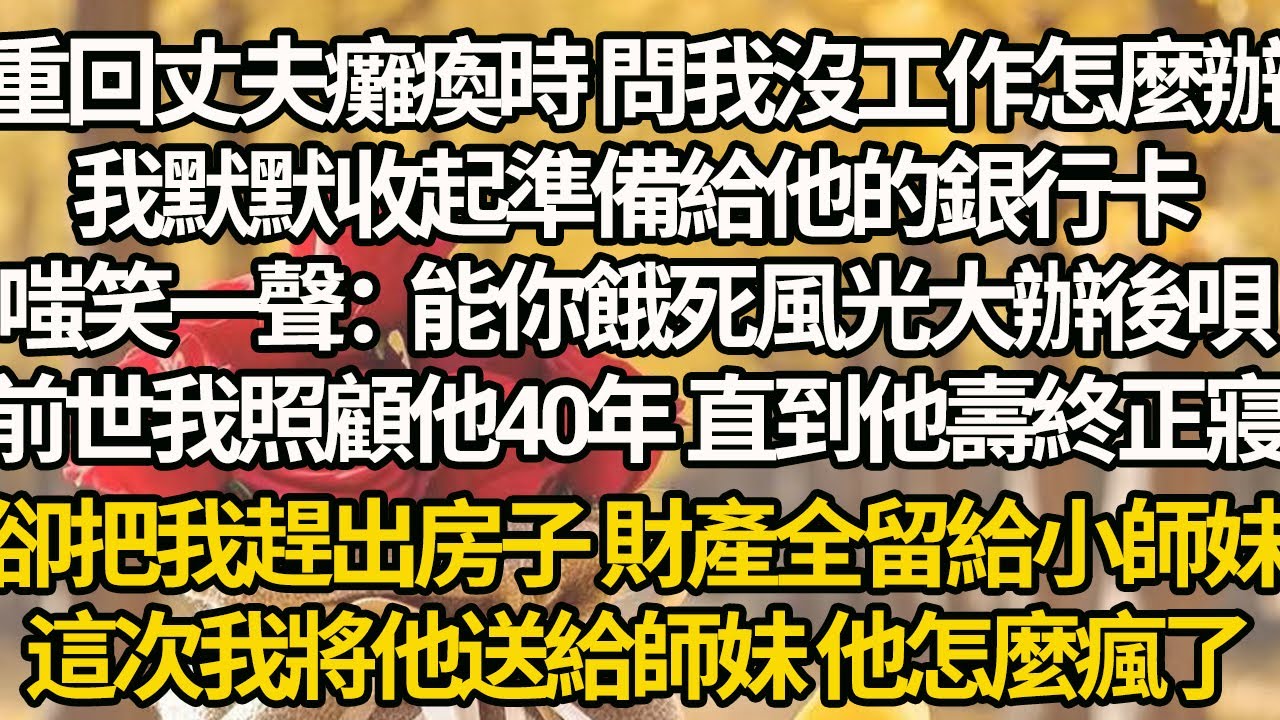 【完結】重回丈夫癱瘓時 問我沒工作怎麼辦，我默默收起準備給他的銀行卡，嗤笑一聲：能你餓死風光大辦後唄，前世我照顧他40年 直到他壽終正寢，卻把我趕出房子 財產全留給小師妹，這次我將他送給師妹 他卻瘋了