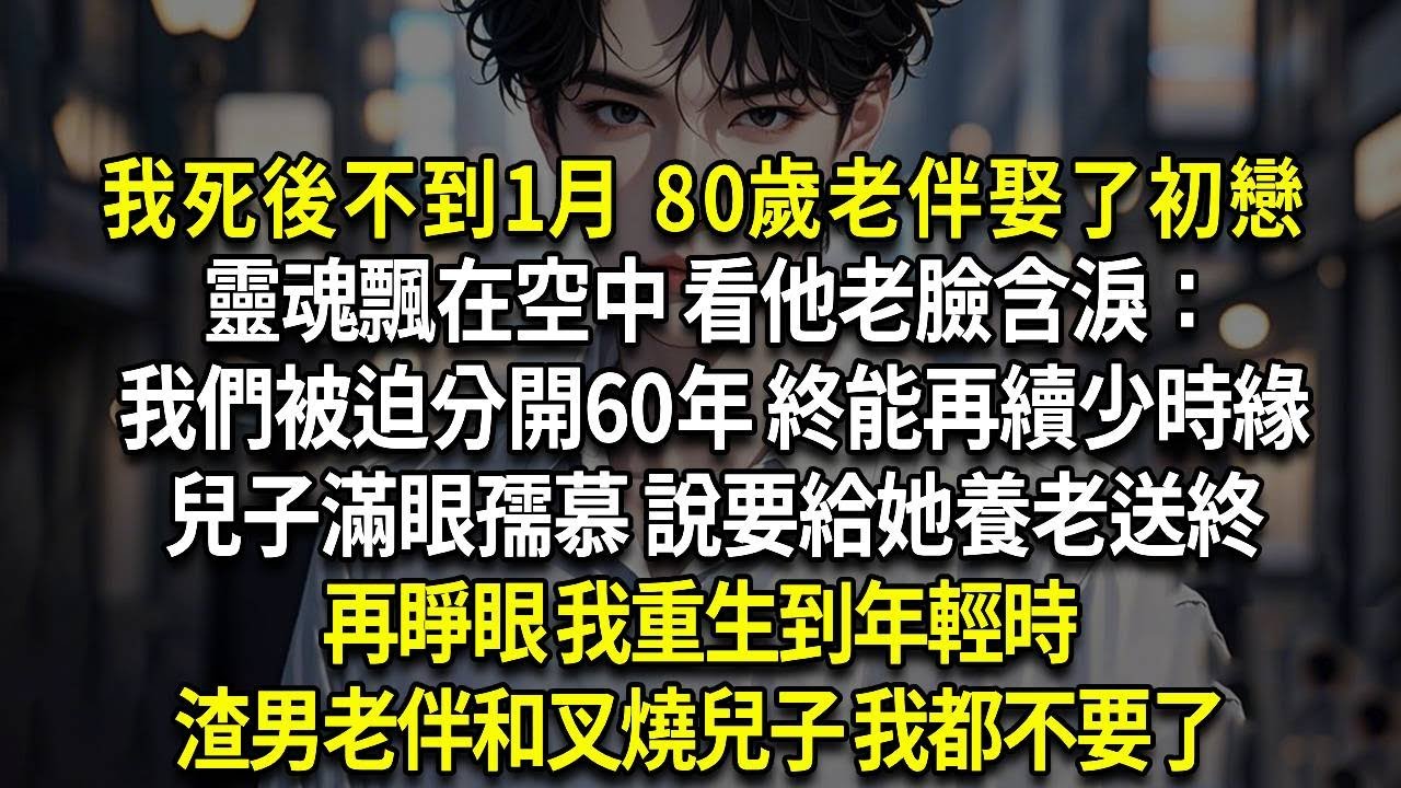 我死後不到1月 80歲老伴娶了初戀，靈魂飄在空中 看他老臉含淚：我們被迫分開60年 終能再續少時緣，兒子滿眼孺慕 說要給她養老送終，再睜眼 我重生到年輕時，渣男老伴和叉燒兒子 我都不要了