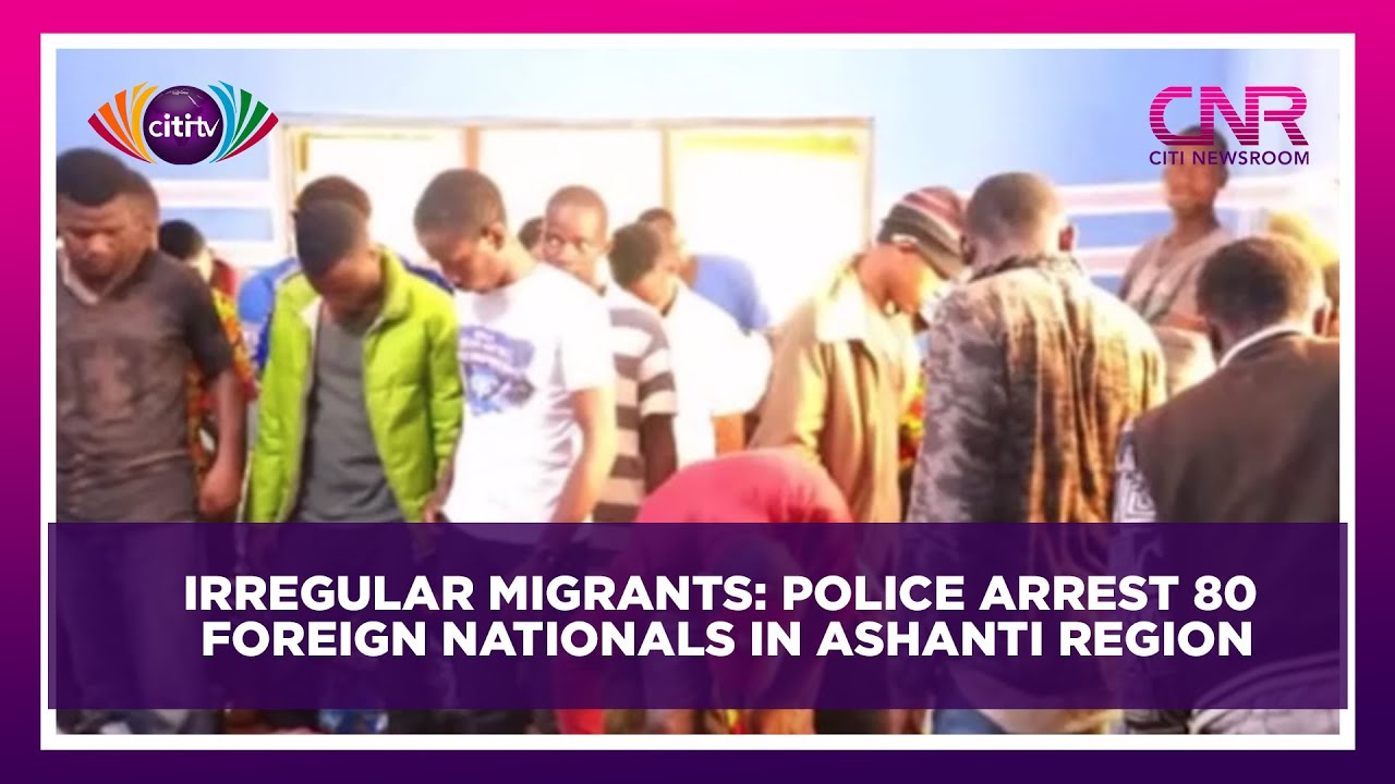 Irregular migrants: Police arrest 80 foreign nationals in Ashanti Region | Citi Newsroom