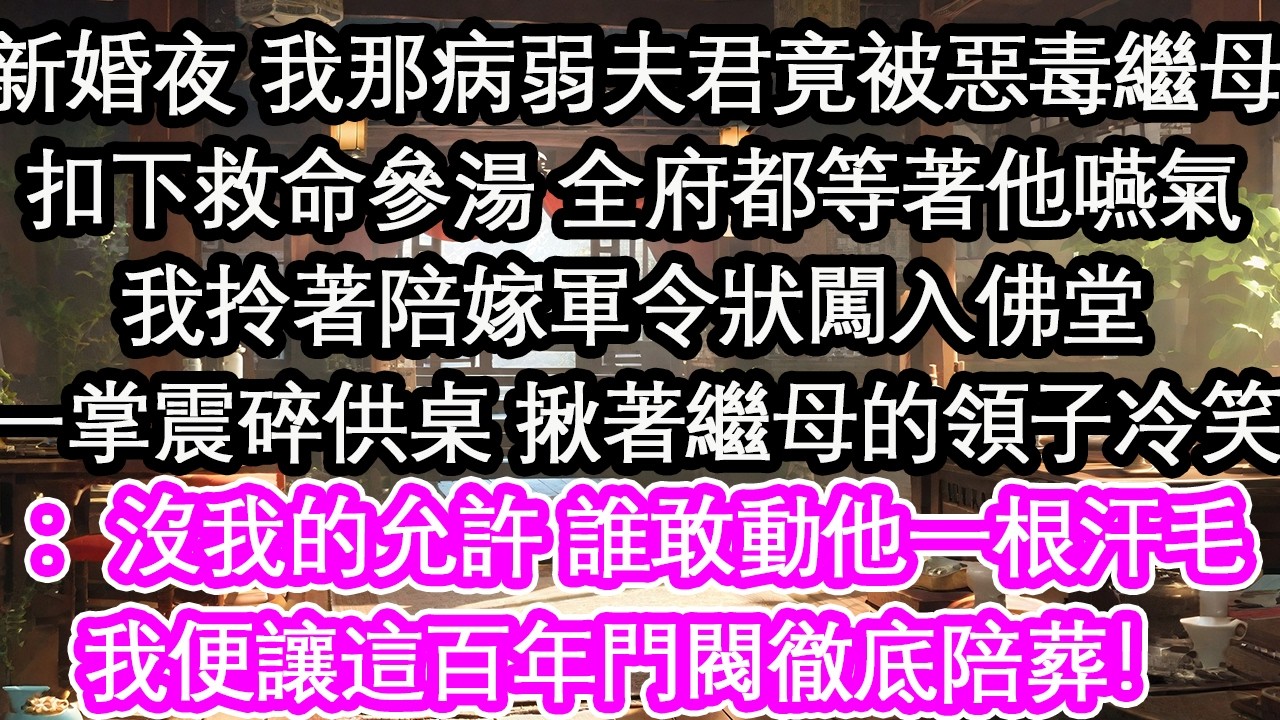 新婚夜 我那病弱夫君竟被惡毒繼母扣下救命參湯 全府都等著他嚥氣我拎著陪嫁軍令狀闖入佛堂一掌震碎供桌 揪著繼母的領子冷笑：沒我的允許 誰敢動他一根汗毛我便讓這百年門閥徹底陪葬！【花開】【愛情】【生活】