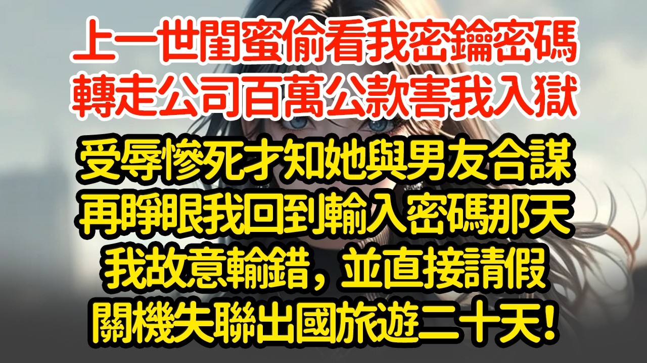 上一世閨蜜偷看我密鑰密碼，轉走公司百萬公款害我入獄，受辱慘死才知她與男友合謀，再睜眼我回到輸入密碼那天我故意輸錯，並直接請假關機失聯出國旅遊二十天！