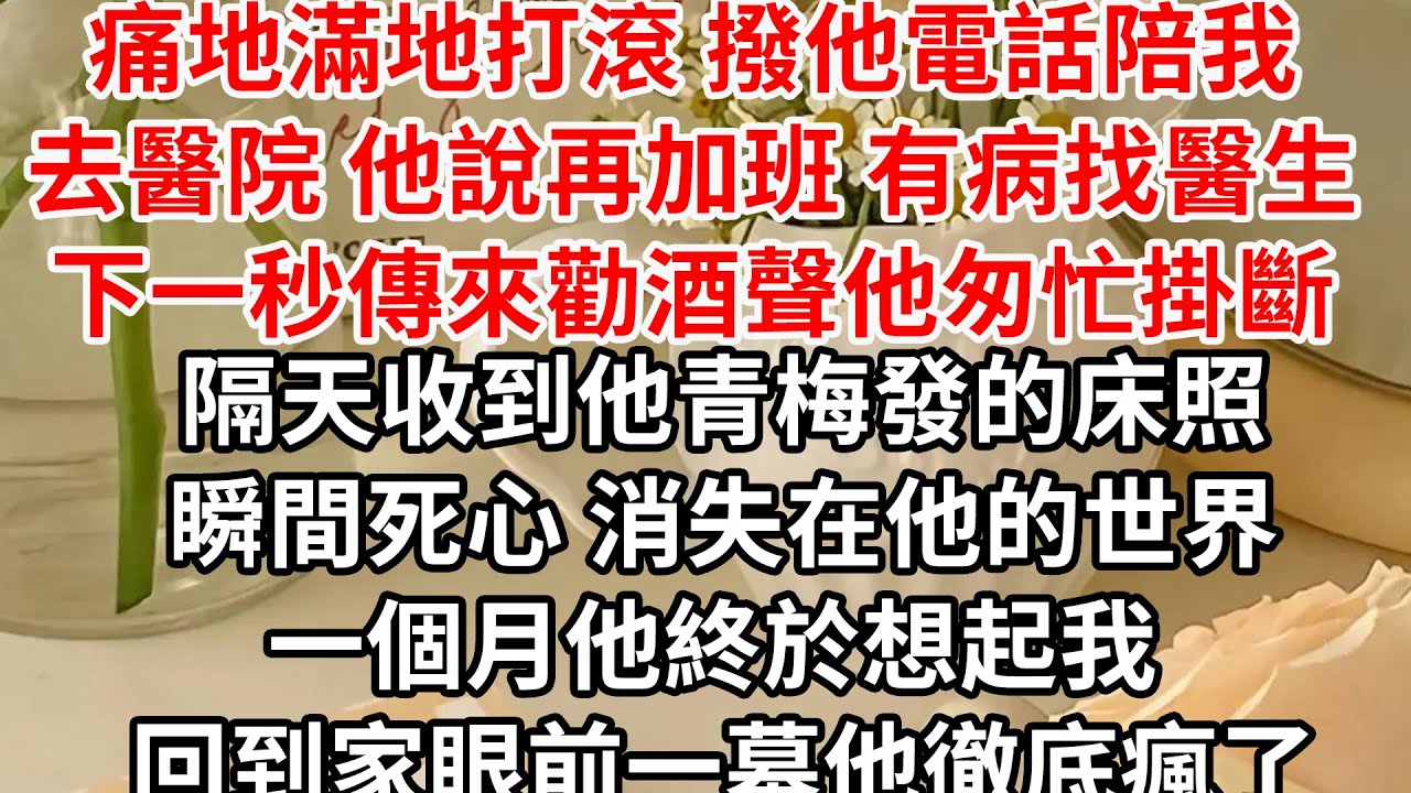 痛地滿地打滾 撥他電話陪我去醫院，他說再加班 有病找醫生，下一秒傳來勸酒聲他匆忙掛斷，隔天收到他青梅發的床照，瞬間死心 消失在他的世界，一個月他終於想起我 回到家眼前一幕他徹底瘋了