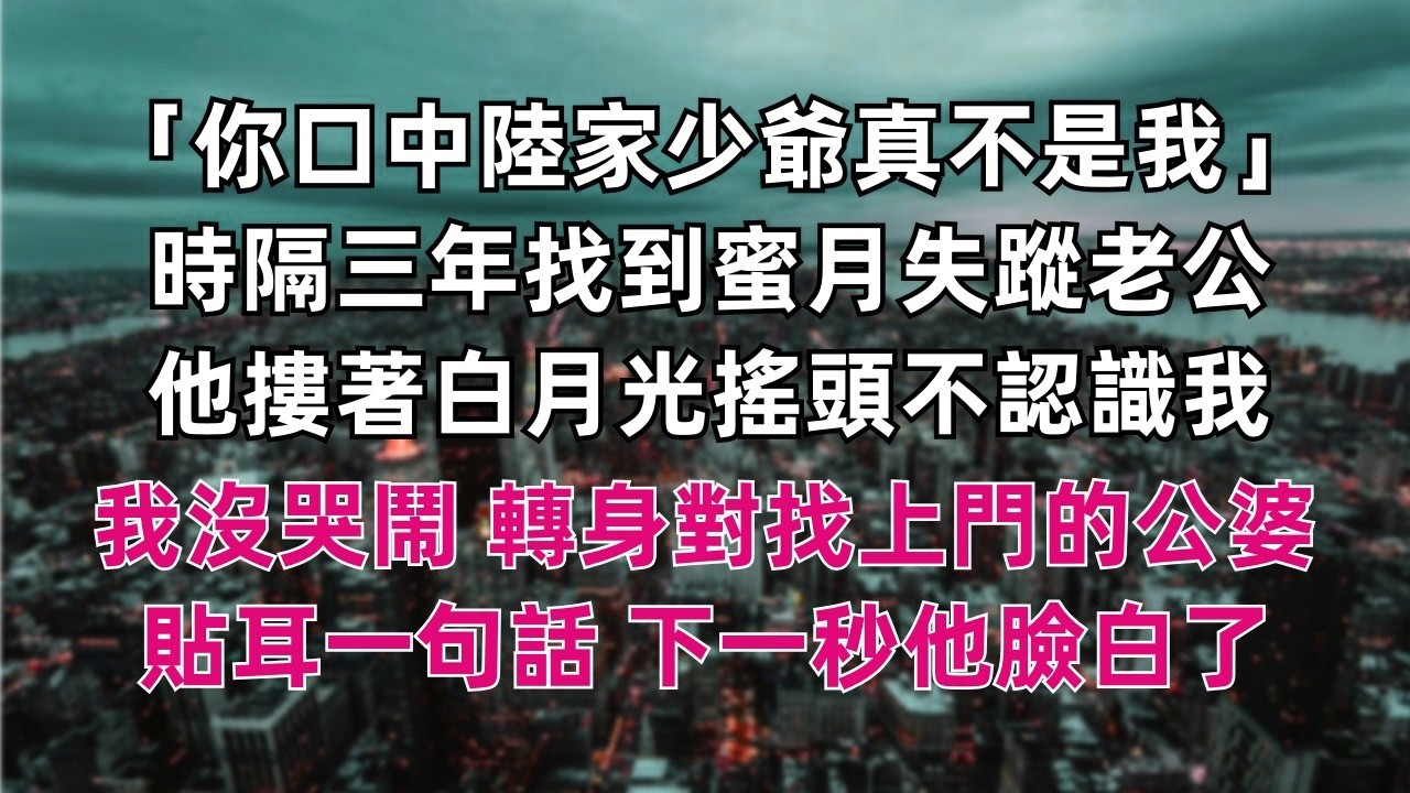 「你口中的 陸家少爺的 真不是我」 時隔三年終於找到蜜月失蹤的老公 他摟著白月光搖頭不認識我 我沒哭鬧 轉身對著身後 找上門的公婆貼耳一句話 下一秒他臉瞬間白了 「爸媽 老婆，我開玩笑的。」