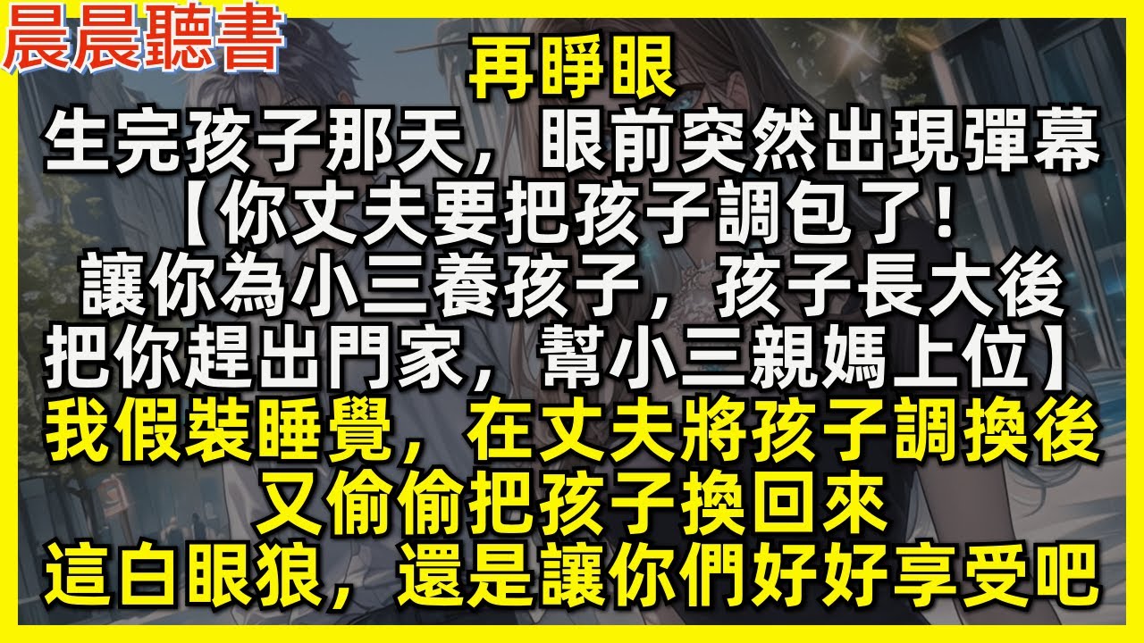 再睜眼，生完孩子那天，眼前突然出現彈幕【你丈夫要把孩子調包了！讓你為小三養孩子，孩子長大後，把你趕出門家，幫小三親媽上位】我假裝睡覺，在丈夫將孩子調換後，又偷偷把孩子換回來，這白眼狼你們好好享受吧