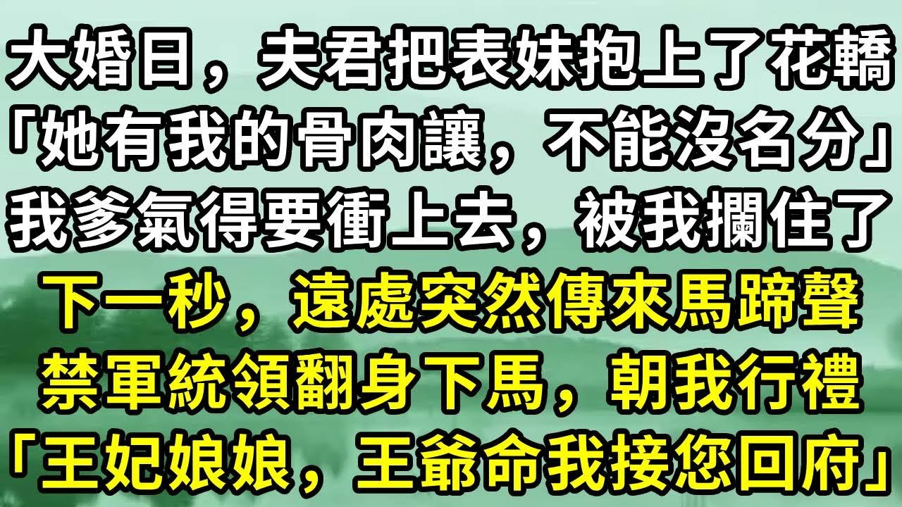 大婚日，夫君把表妹抱上了花轎「她有我的骨肉讓，不能沒名分」我爹氣得要衝上去，被我攔住了。下一秒，遠處突然傳來馬蹄聲。禁軍統領翻身下馬，朝我行禮「王妃娘娘，王爺命我接您回府」#小说