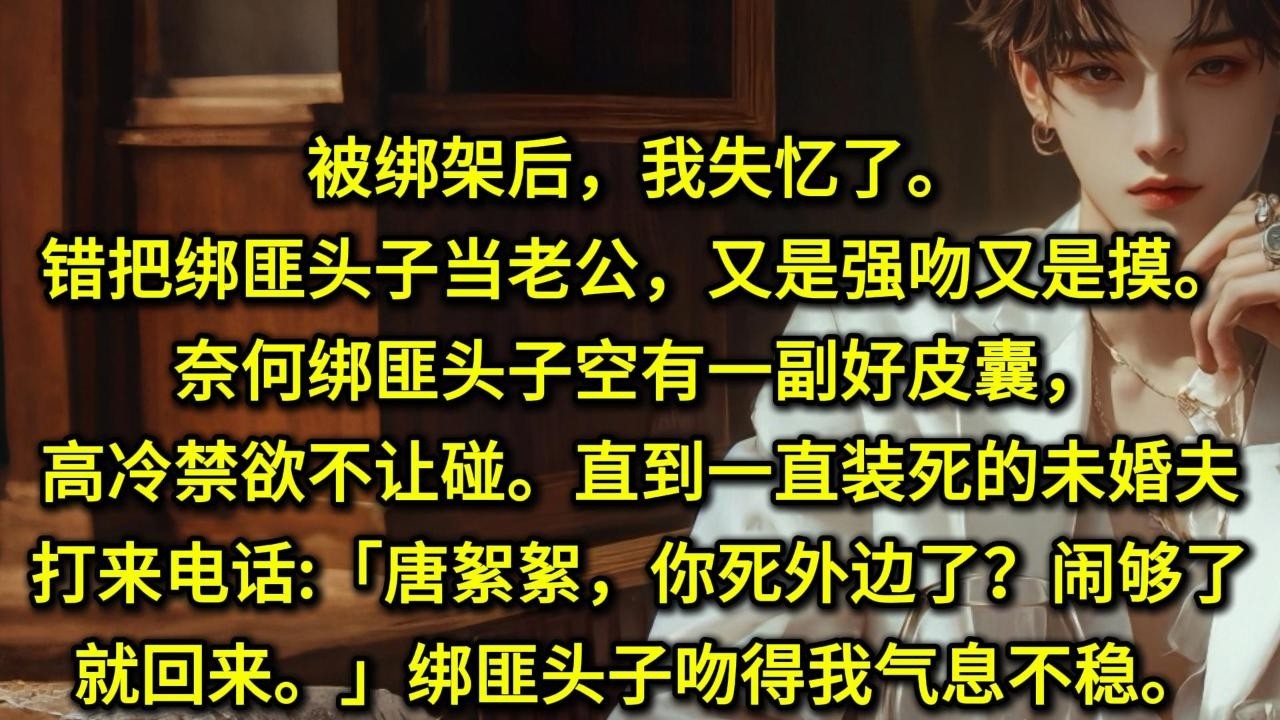 被绑架后，我失忆了。错把绑匪头子当老公，又是强吻又是摸。奈何绑匪头子空有一副好皮囊，高冷禁欲不让碰。直到一直装死的未婚夫打来电话:唐絮絮，你死外边了？闹够了就回来。绑匪头子抽走我的手机，吻得我气息不稳