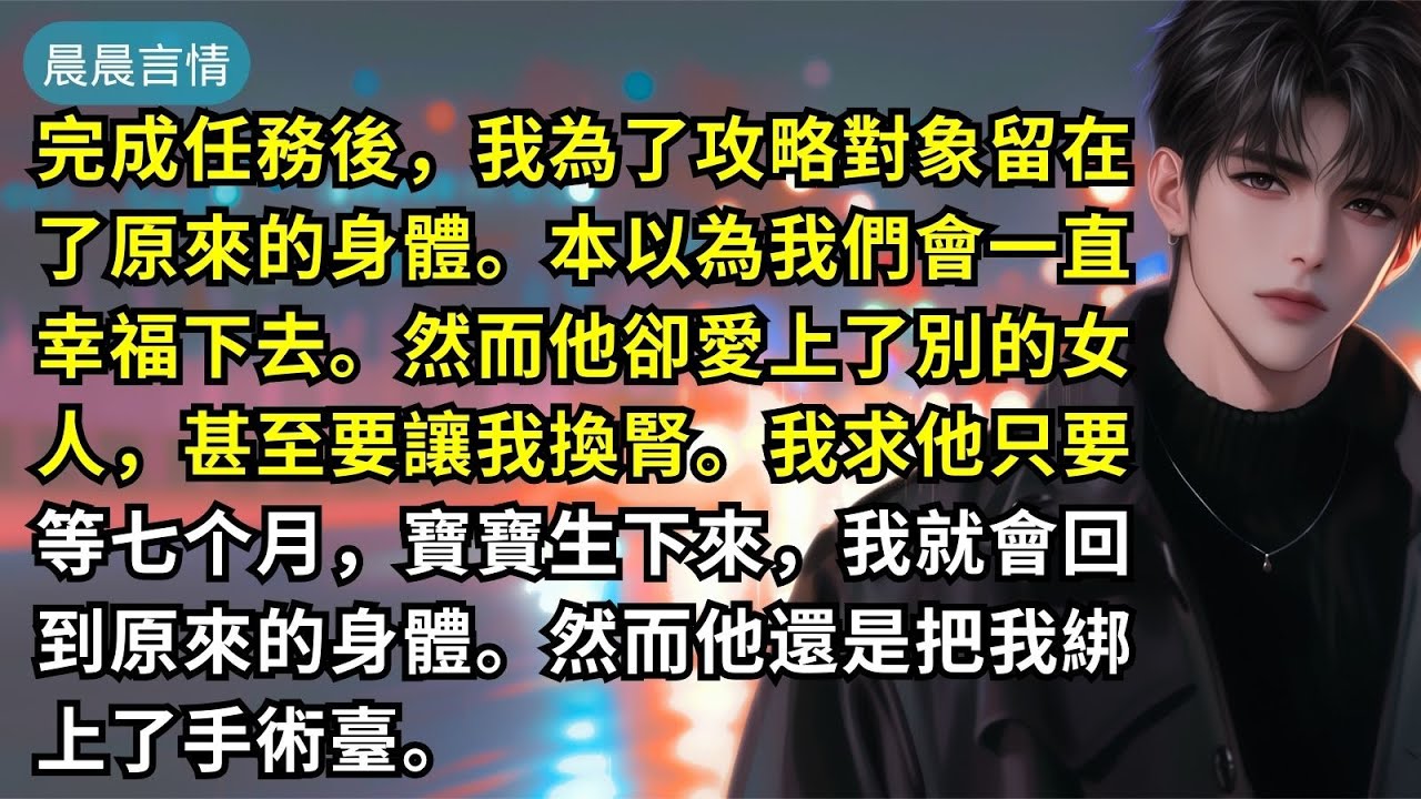 完成任務後，我為了攻略對象留在了原來的身體。本以為我們會一直幸福下去。然而他卻愛上了別的女人，甚至要讓我換腎。我求他只要等七个月，寶寶生下來，我就會回到原來的身體。然而他還是把我綁上了手術臺。