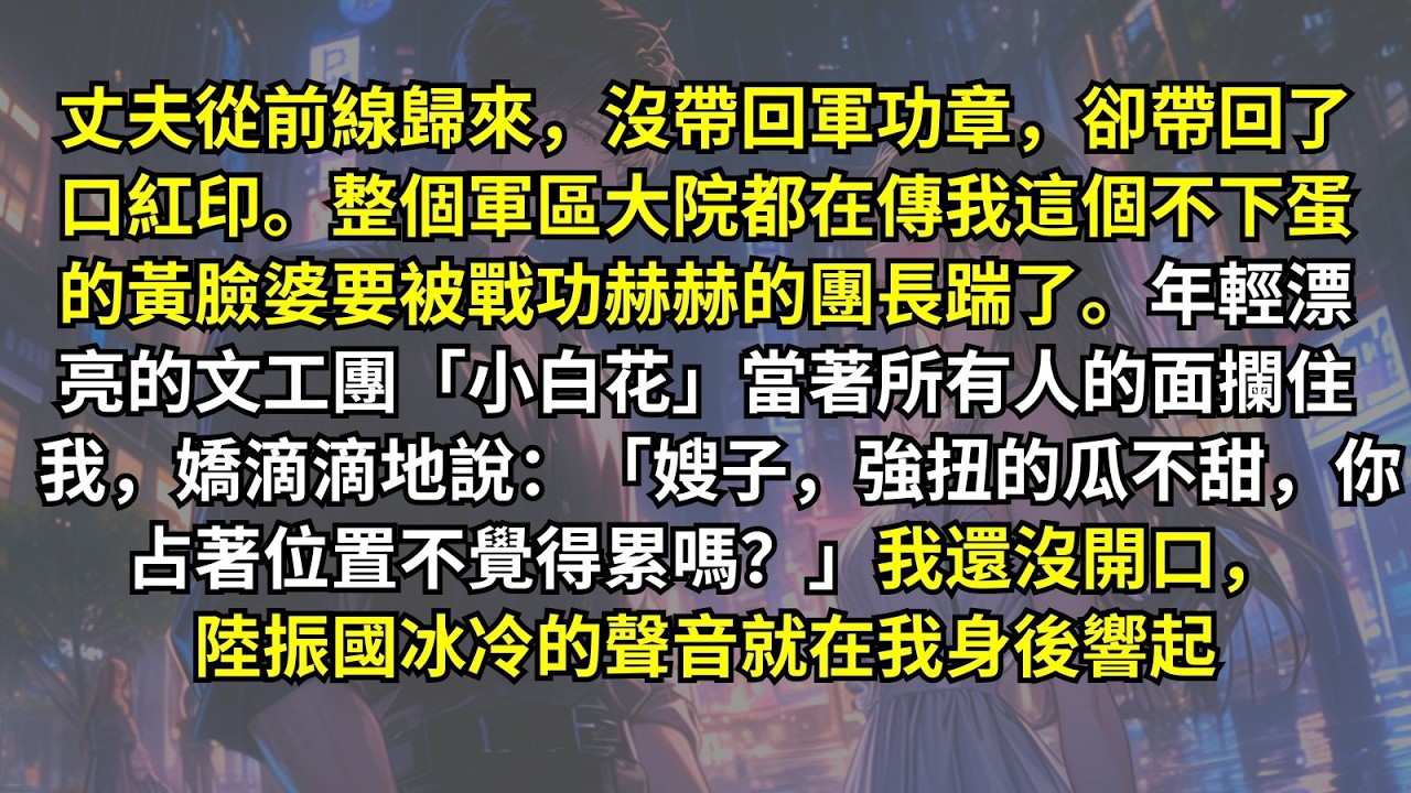 丈夫從前線歸來，沒帶回軍功章，卻帶回了口紅印。整個軍區大院都在傳我這個不下蛋的黃臉婆要被戰功赫赫的團長踹了。「小白花」嬌滴滴：「嫂子，強扭的瓜不甜。」我還沒開口，陸振國冰冷的聲音就在我身後響起……