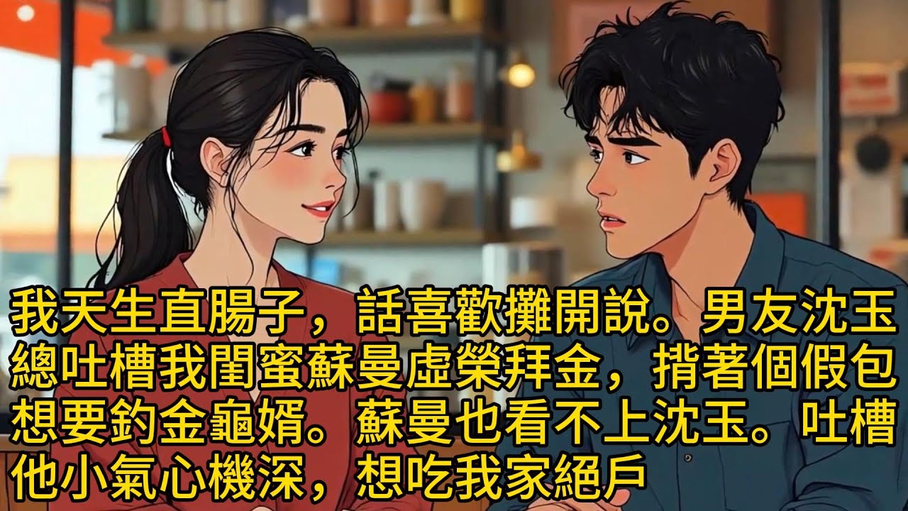 我天生直腸子，話喜歡攤開說。男友沈玉總吐槽我閨蜜蘇曼虛榮拜金，揹著個假包想要釣金龜婿。蘇曼也看不上沈玉。吐槽他小氣心機深，想吃我家絕戶。俩人都提醒我对方不坦诚，要我别深交...