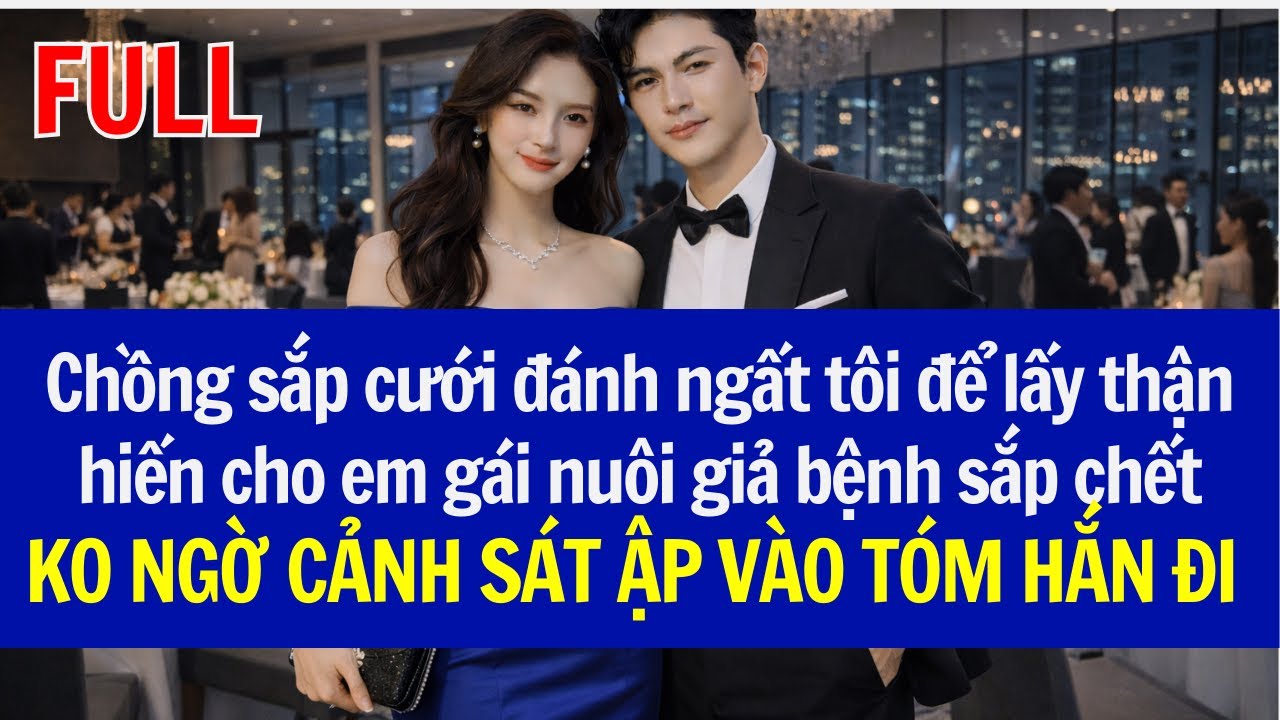 Chồng sắp cưới đánh ngất tôi để lấy thận hiến cho em gái nuôi, KO NGỜ CẢNH SÁT ẬP VÀO TÓM HẮN ĐI