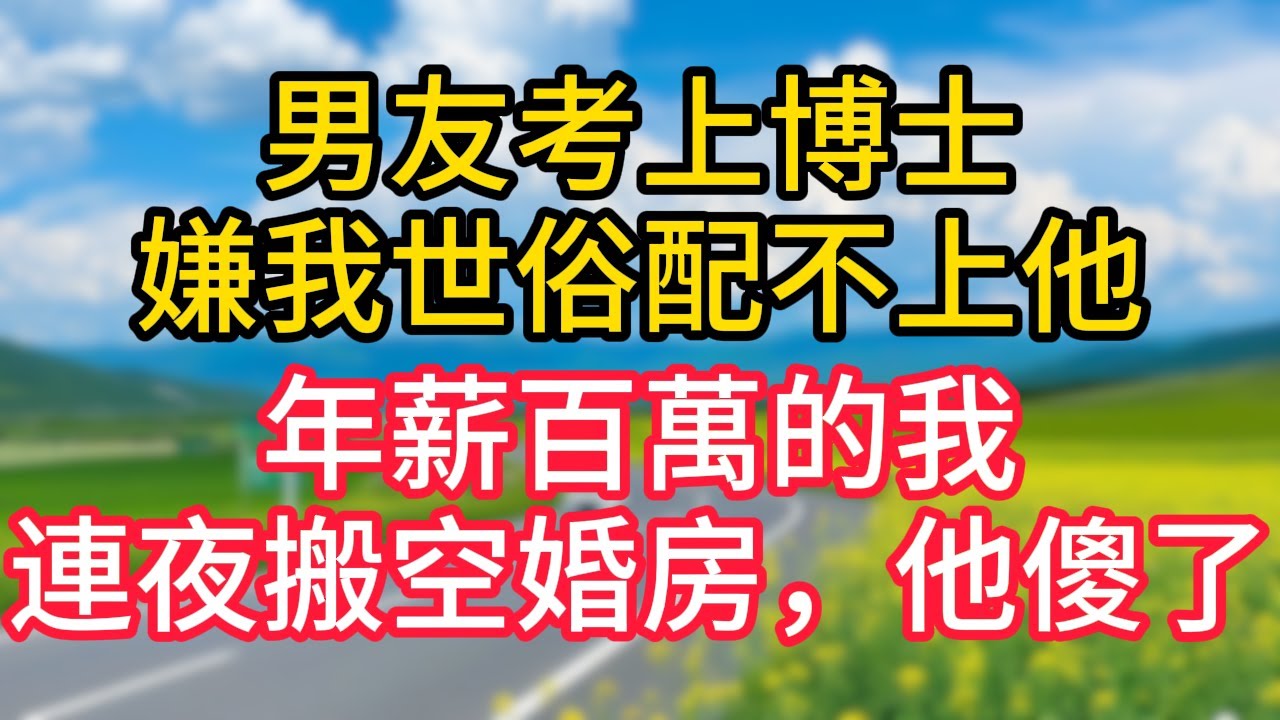 【完結】男友考上博士嫌我世俗配不上他，年薪百萬的我連夜搬空婚房，他傻了！#故事#言情小說#一口氣看完#爽文
