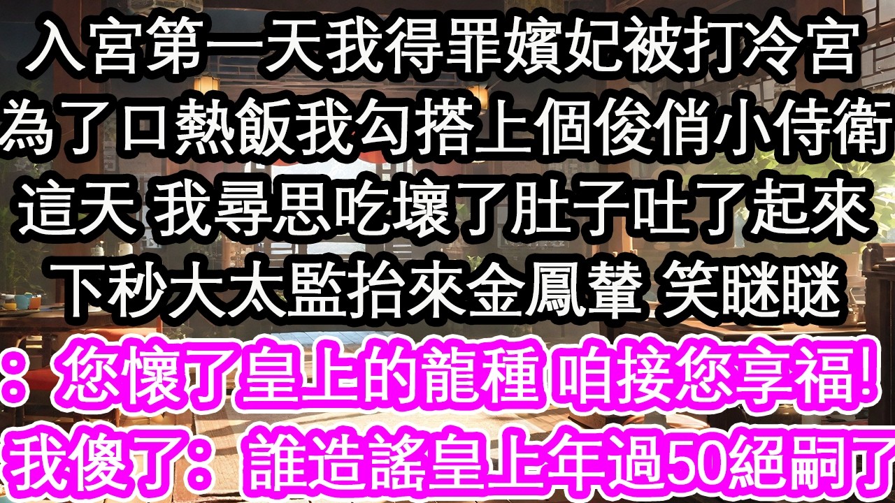 入宮第一天我得罪嬪妃被打冷宮為了口熱飯，我勾搭上個俊俏小侍衛這天 我尋思吃壞了肚子吐了起來下秒大太監抬來金鳳輦 笑瞇瞇：您懷了皇上的龍種 咱接您享福！我傻了：誰造謠皇上年過50絕嗣了！【花開】【愛情】