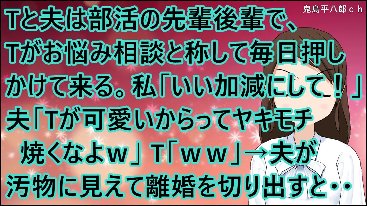 【スカッとする話】Tと夫は部活の先輩後輩で、Tがお悩み相談と称して毎日押しかけて来る。私「いい加減にして！」夫「Tが可愛いからってヤキモチ焼くなよｗ」T「ｗｗ」→夫が汚物に見えて離婚を切り出すと・・