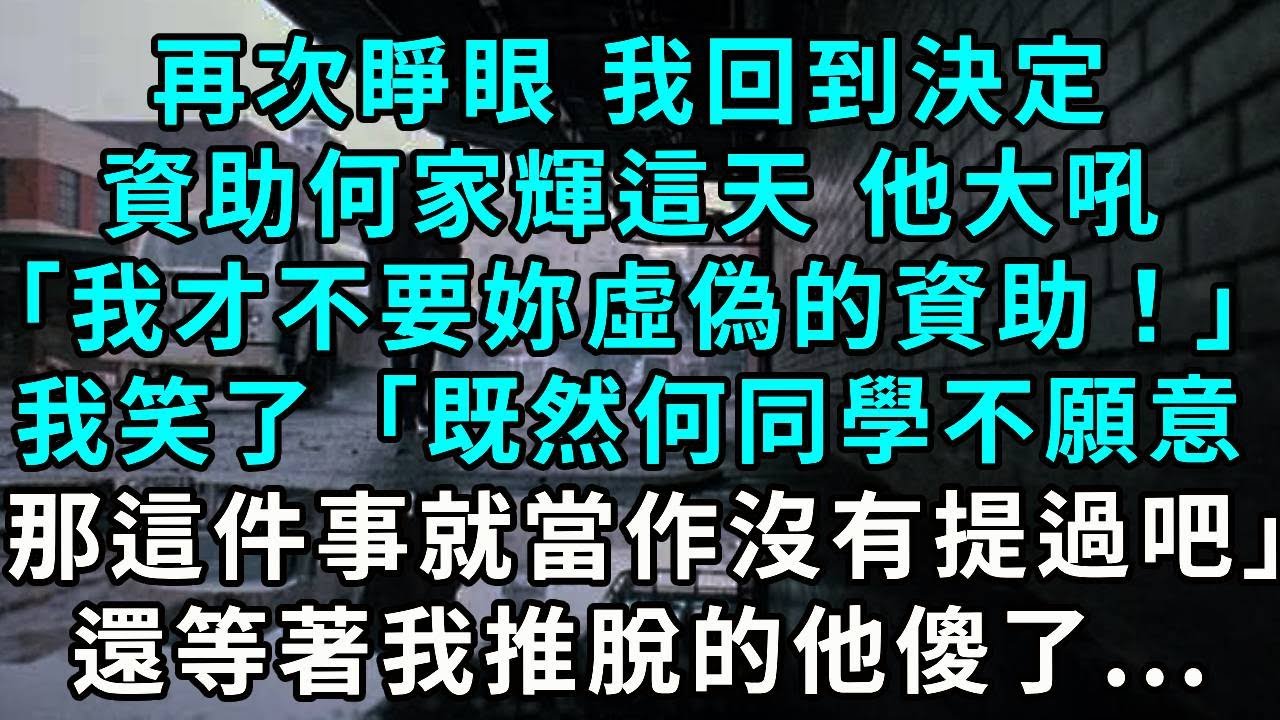 再次睜眼 我回到決定資助何家輝這天 他大吼「我才不要妳們虛偽的資助！」我笑了「既然何同學不願意，那麽這件事就當作沒有提過吧」還等著我推脫的他傻了