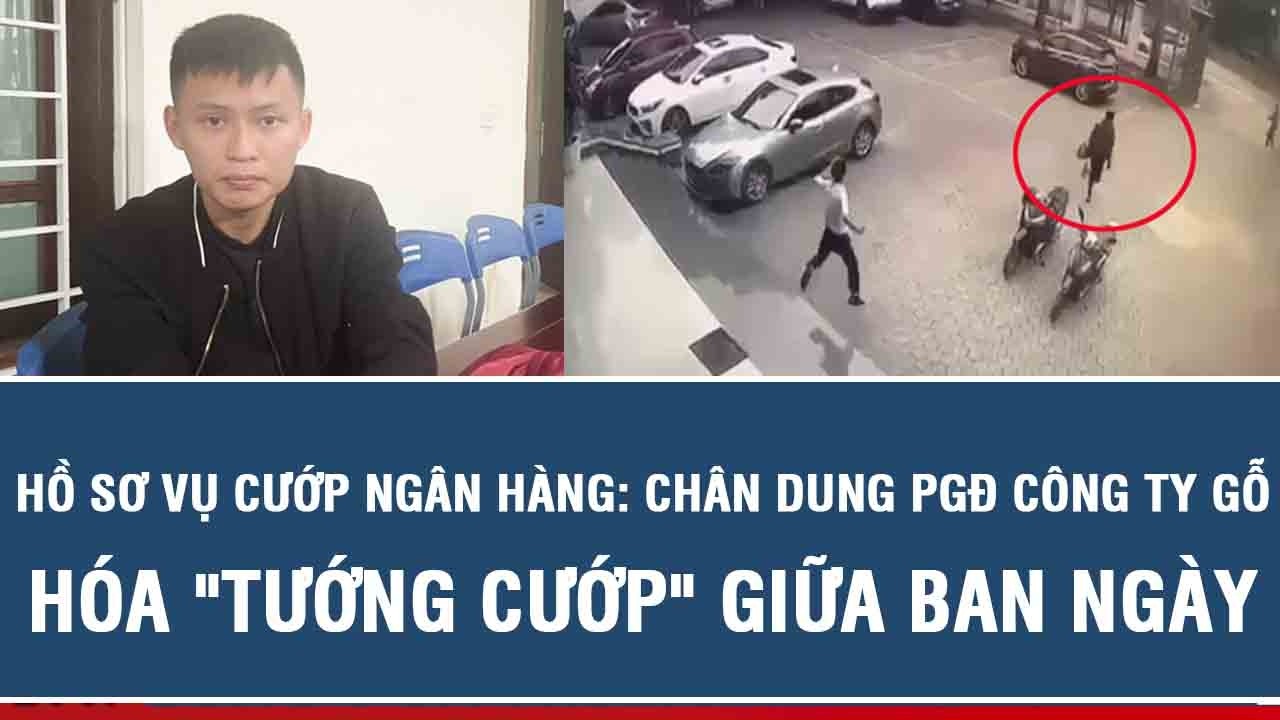 Hồ sơ vụ cướp Ngân hàng: Chân dung Phó Giám đốc công ty gỗ hóa 