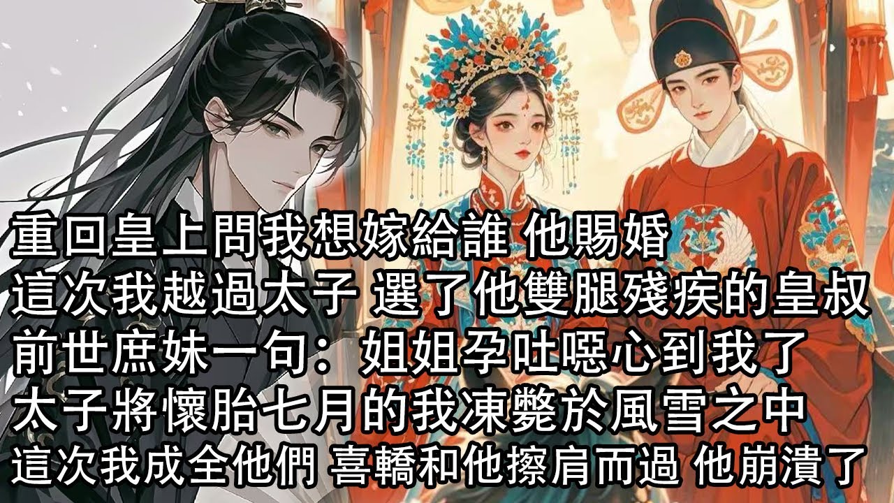 【一口氣看完】重回皇上問我想嫁給誰 他賜婚，這次我越過太子 選了他雙腿殘疾的皇叔，前世庶妹一句：姐姐孕吐噁心到我了，太子將懷胎七月的我凍斃於風雪之中，這次我成全他們 喜轎和他擦肩而過 他崩潰了
