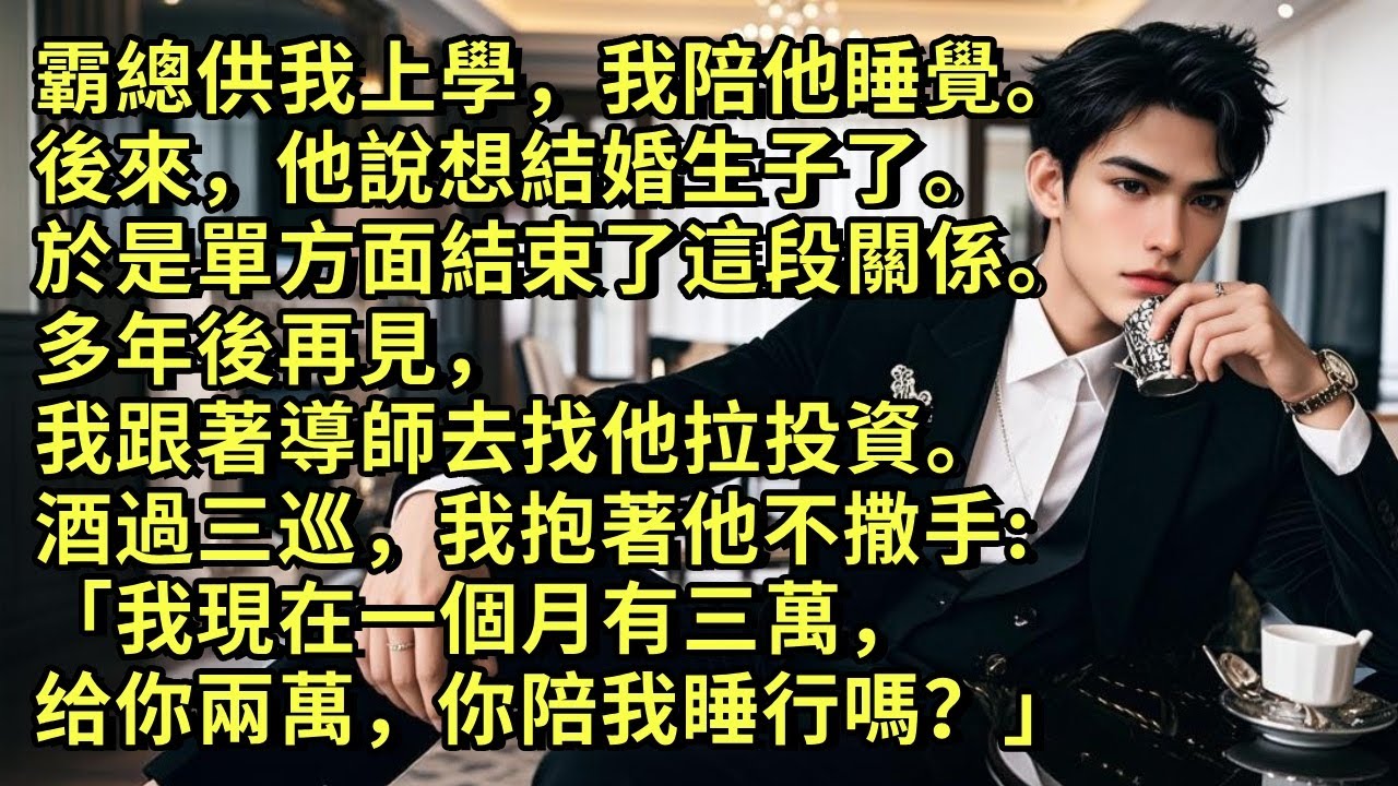 霸總供我上學，我陪他睡覺。   後來，他說想結婚生子了。 於是單方面結束了這段關係。 多年後再見，我跟著導師去找他拉投資。酒過三巡，我抱著他不撒手: 「我現在一個月有三萬，给你兩萬，你陪我睡行嗎？」