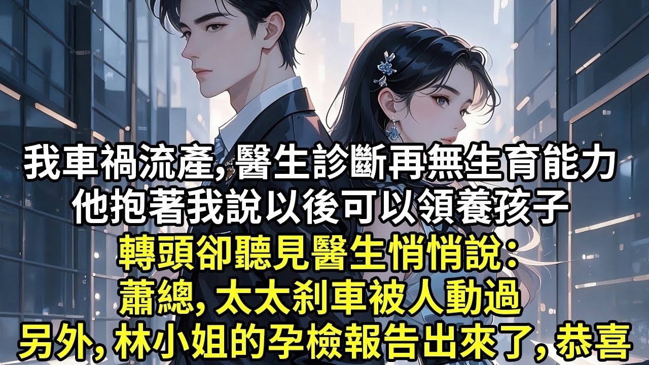 我車禍流產，醫生診斷再無生育能力 他抱著我說以後可以領養孩子 轉頭卻聽見醫生悄悄說： 蕭總，太太刹車被人動過 另外，林小姐的孕檢報告出來了，恭喜【現代言情】【追妻火葬場】【短篇】