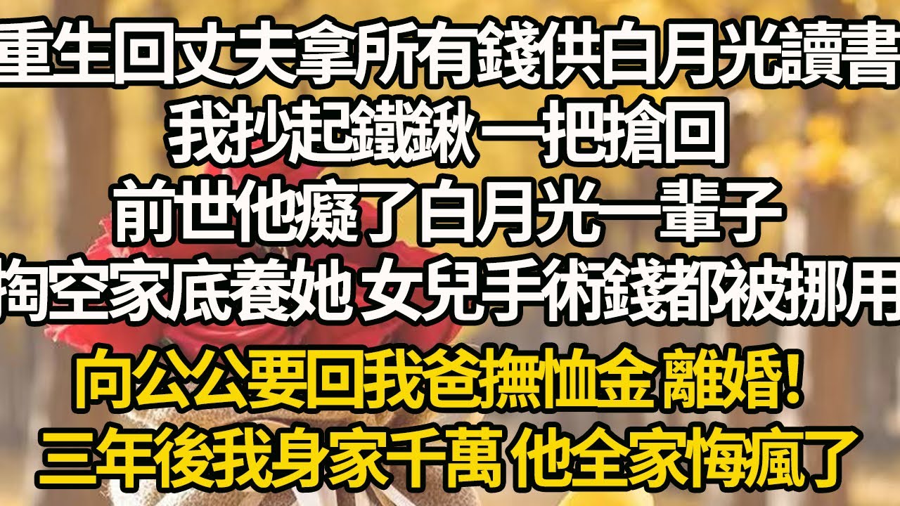 【完結】重生回丈夫拿所有錢供白月光讀書，我抄起鐵鍬 一把搶回，前世他癡了白月光一輩子，掏空家底養她 女兒手術錢都被挪用，向公公要回我爸撫恤金 離婚！三年後我身家千萬 他全家悔瘋了