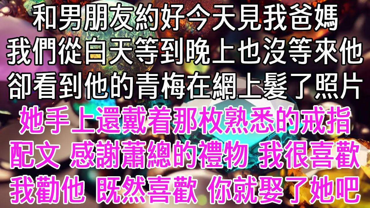 和男朋友約好今天見我爸媽，我們從白天等到晚上也沒等來他。卻看到他的青梅在網上髮了照片。她手上還戴着枚熟悉的戒指。配文是：「感謝蕭總的生日禮物，我很喜歡」。我勸他「既然喜歡，你就娶了她吧！」【感悟人生】