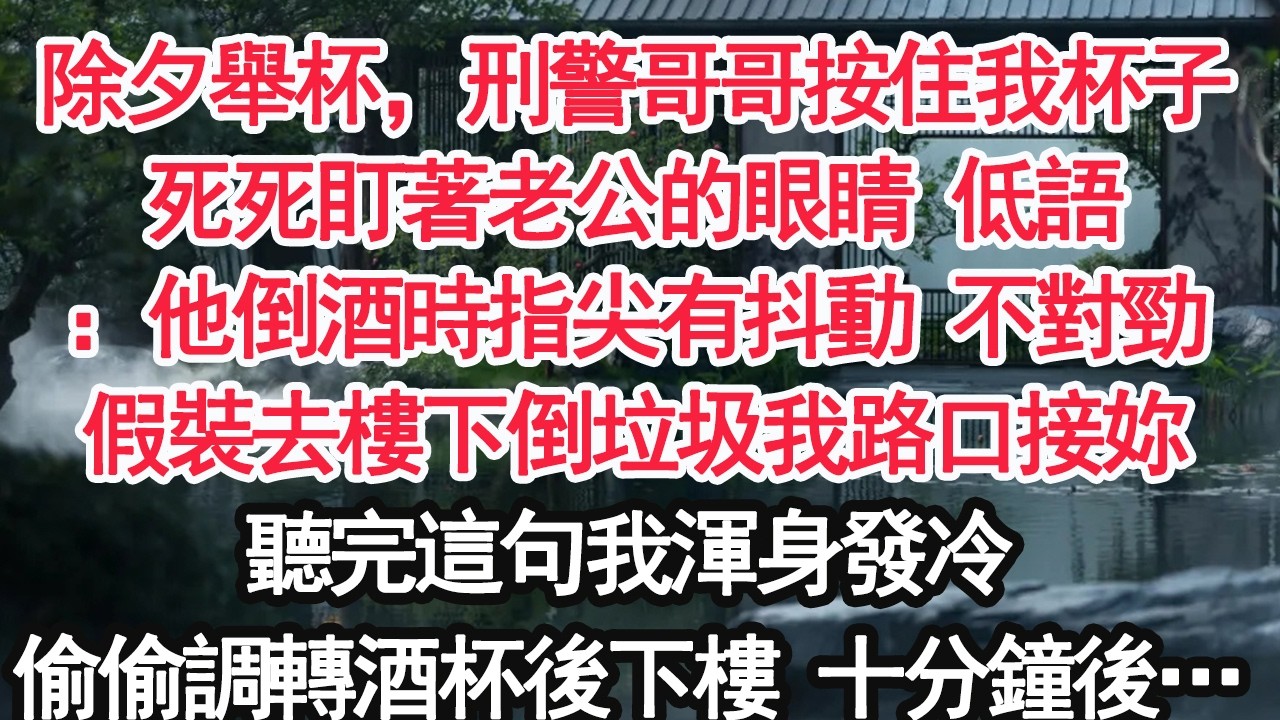 除夕舉杯，刑警哥哥按住我杯子死死盯著老公的眼睛 低語：他倒酒時指尖有抖動 不對勁假裝去樓下倒垃圾我路口接妳聽完這句我渾身發冷偷偷調轉酒杯後下樓 十分鐘後…【顧亞男】【大女主】【婚姻自主】