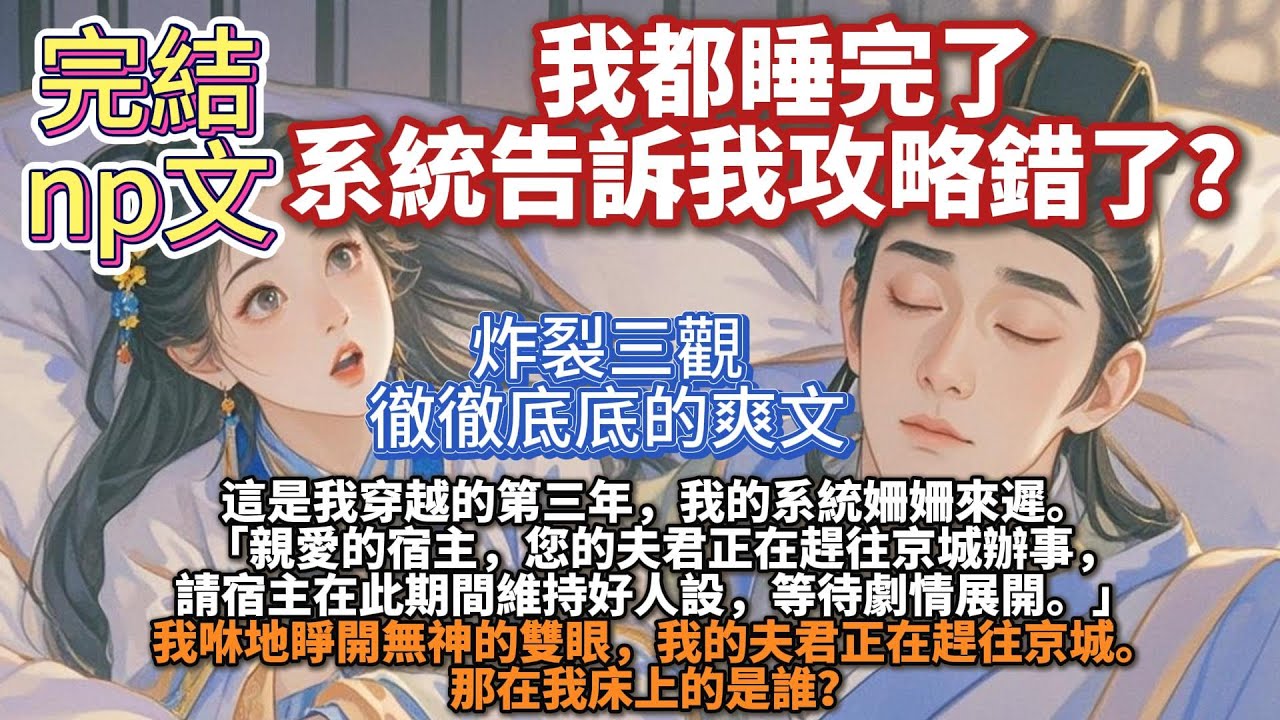完結np多情文：我都睡完了系統告訴我攻略錯了？我穿越的第三年，我的系統姍姍來遲：親愛的宿主，您的夫君正在趕往京城辦事，請宿主在此期間維持好人設，等待劇情展開。我咻地睜開無神的雙眼，那在我床上的是誰？