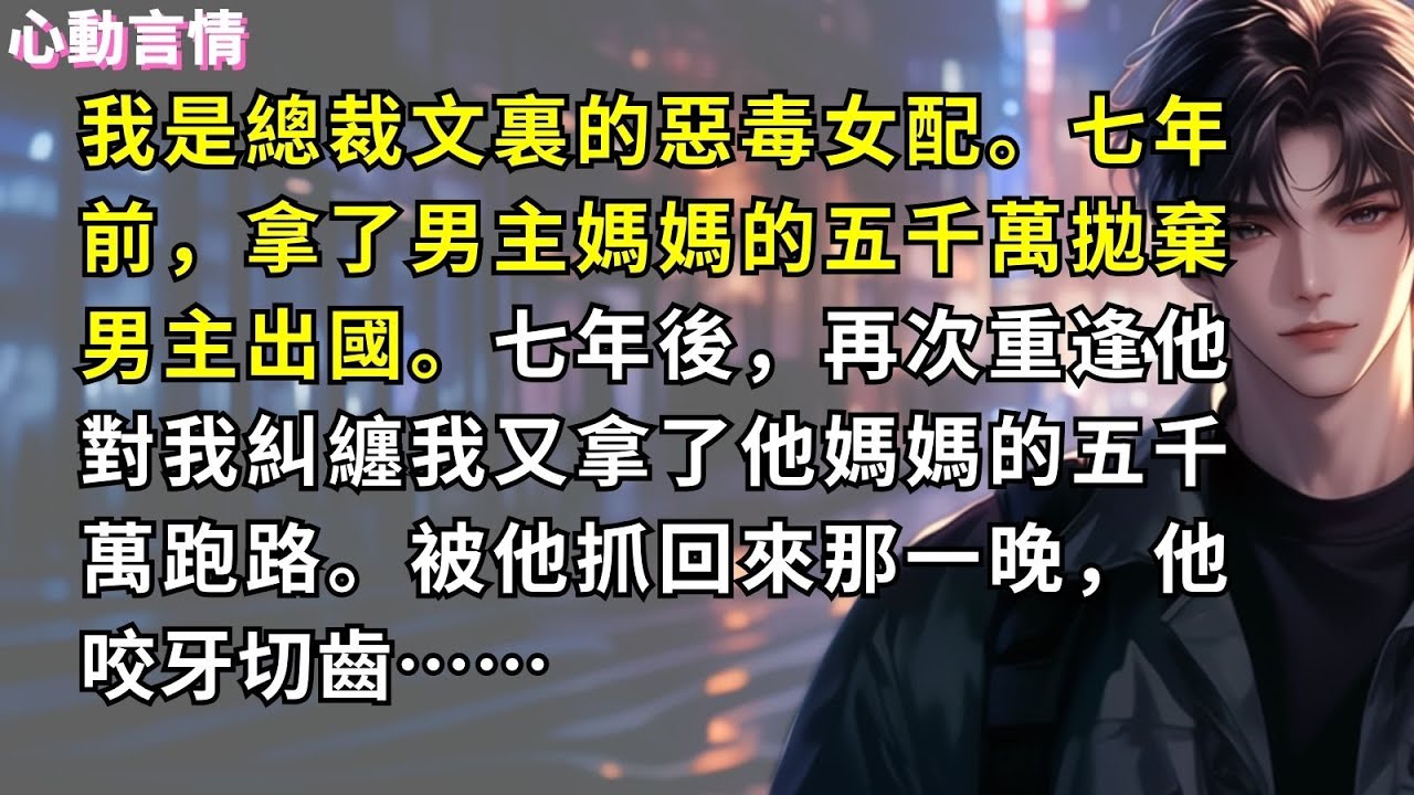 我是總裁文裏的惡毒女配。七年前，拿了男主媽媽的五千萬拋棄男主出國。七年後，再次重逢他對我糾纏，我又拿了他媽媽的五千萬跑路。被他抓回來那一晚，他咬牙切齒……