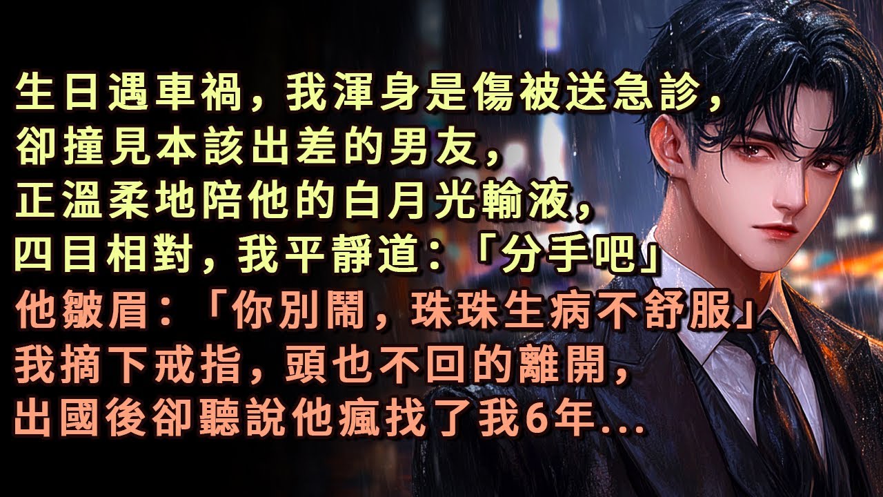 生日遇車禍，我渾身是傷被送急診，卻撞見本該出差的男友，正溫柔地陪他的白月光輸液，四目相對，我平靜道：「分手吧」他皺眉：「你別鬧，珠珠生病不舒服」我摘下戒指，頭也不回的離開，出國後卻聽說他瘋找了我6年.